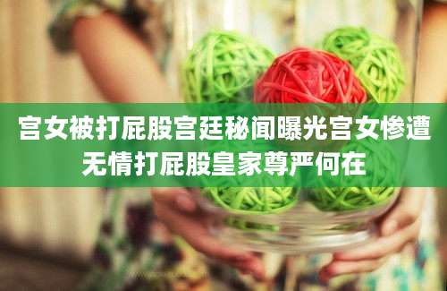 宫女被打屁股宫廷秘闻曝光宫女惨遭无情打屁股皇家尊严何在