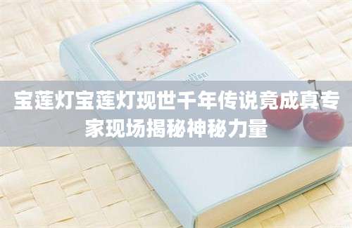 宝莲灯宝莲灯现世千年传说竟成真专家现场揭秘神秘力量
