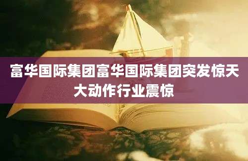 富华国际集团富华国际集团突发惊天大动作行业震惊
