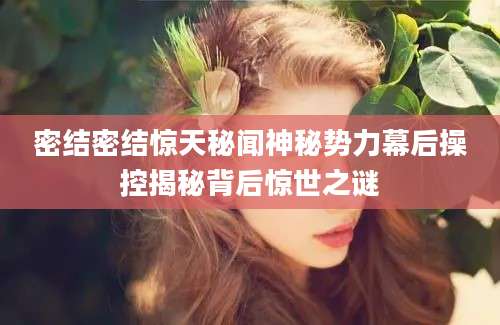 密结密结惊天秘闻神秘势力幕后操控揭秘背后惊世之谜