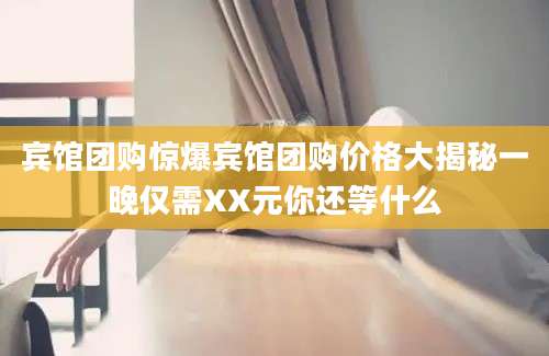 宾馆团购惊爆宾馆团购价格大揭秘一晚仅需XX元你还等什么
