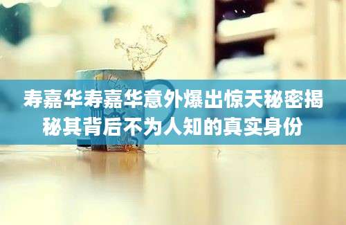 寿嘉华寿嘉华意外爆出惊天秘密揭秘其背后不为人知的真实身份