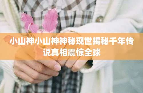 小山神小山神神秘现世揭秘千年传说真相震惊全球